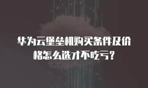 华为云堡垒机购买条件及价格怎么选才不吃亏？