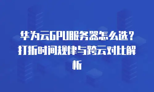 华为云GPU服务器怎么选？打折时间规律与跨云对比解析