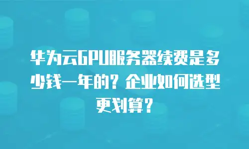 华为云GPU服务器续费是多少钱一年的？企业如何选型更划算？