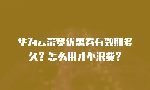 华为云带宽优惠券有效期多久？怎么用才不浪费？