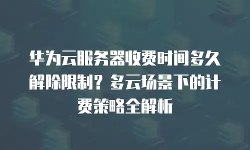 华为云服务器收费时间多久解除限制？多云场景下的计费策略全解析