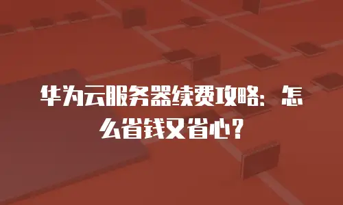 华为云服务器续费攻略：怎么省钱又省心？