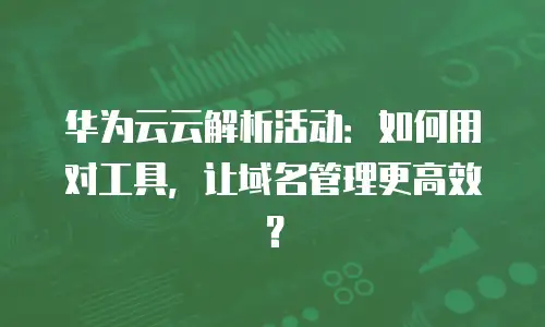 华为云云解析活动：如何用对工具，让域名管理更高效？
