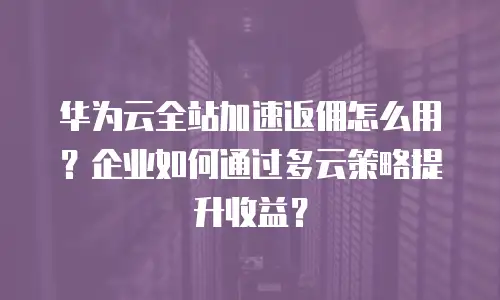 华为云全站加速返佣怎么用？企业如何通过多云策略提升收益？