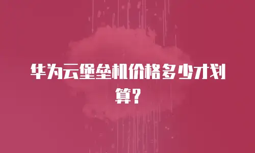 华为云堡垒机价格多少才划算？