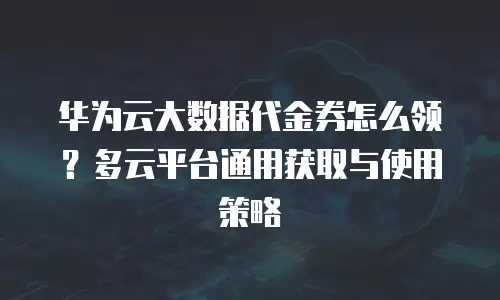 华为云大数据代金券怎么领？多云平台通用获取与使用策略