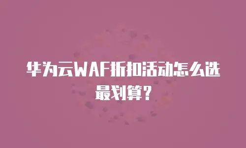 华为云WAF折扣活动怎么选最划算？