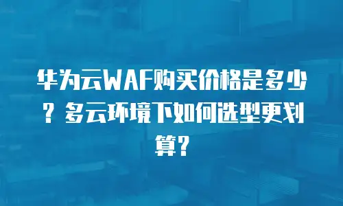华为云WAF购买价格是多少？多云环境下如何选型更划算？