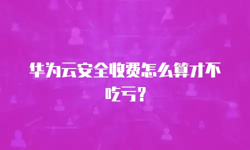 华为云安全收费怎么算才不吃亏？