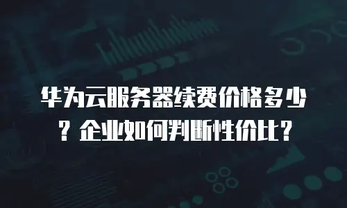 华为云服务器续费价格多少？企业如何判断性价比？