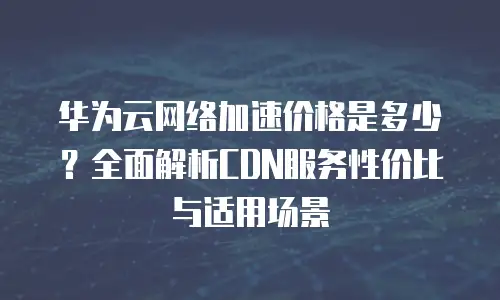 华为云网络加速价格是多少？全面解析CDN服务性价比与适用场景