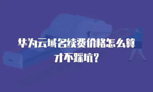 华为云域名续费价格怎么算才不踩坑？