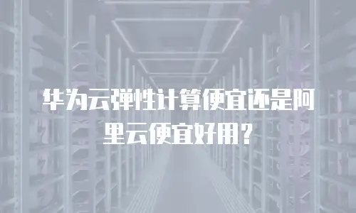 华为云弹性计算便宜还是阿里云便宜好用？