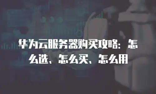 华为云服务器购买攻略：怎么选、怎么买、怎么用