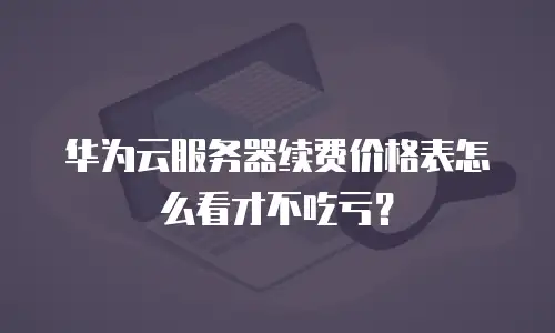 华为云服务器续费价格表怎么看才不吃亏？