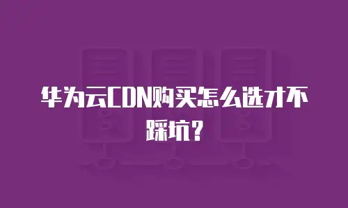 华为云CDN购买怎么选才不踩坑？