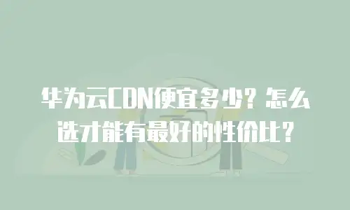 华为云CDN便宜多少？怎么选才能有最好的性价比？