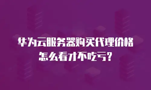 华为云服务器购买代理价格怎么看才不吃亏？
