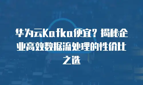 华为云Kafka便宜？揭秘企业高效数据流处理的性价比之选