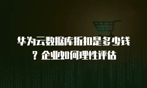 华为云数据库折扣是多少钱？企业如何理性评估