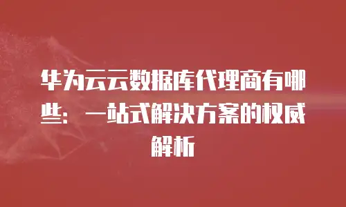 华为云云数据库代理商有哪些：一站式解决方案的权威解析