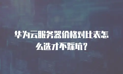 华为云服务器价格对比表怎么选才不踩坑？