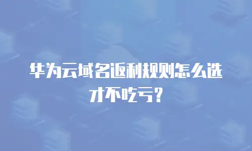 华为云域名返利规则怎么选才不吃亏？