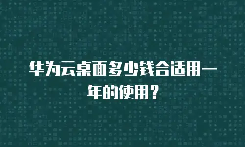 华为云桌面多少钱合适用一年的使用？