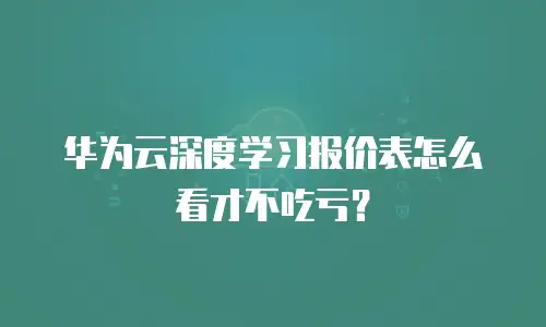 华为云深度学习报价表怎么看才不吃亏？