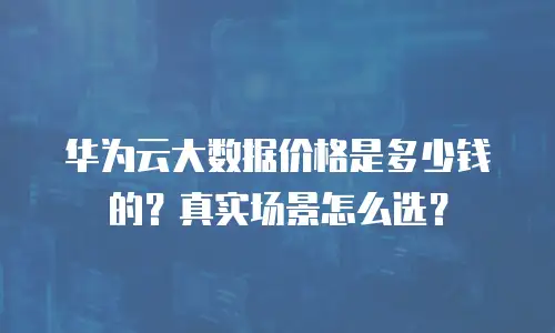华为云大数据价格是多少钱的？真实场景怎么选？