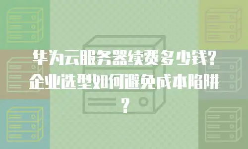 华为云服务器续费多少钱？企业选型如何避免成本陷阱？