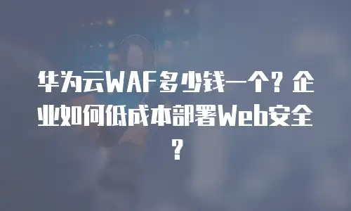 华为云WAF多少钱一个？企业如何低成本部署Web安全？