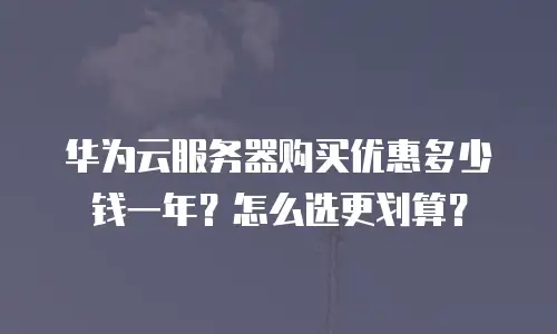 华为云服务器购买优惠多少钱一年？怎么选更划算？