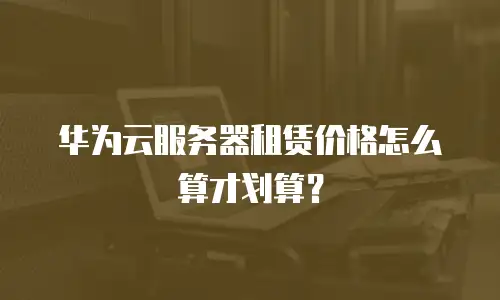 华为云服务器租赁价格怎么算才划算？