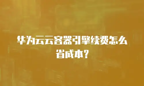 华为云云容器引擎续费怎么省成本？