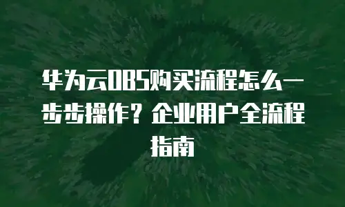 华为云OBS购买流程怎么一步步操作？企业用户全流程指南