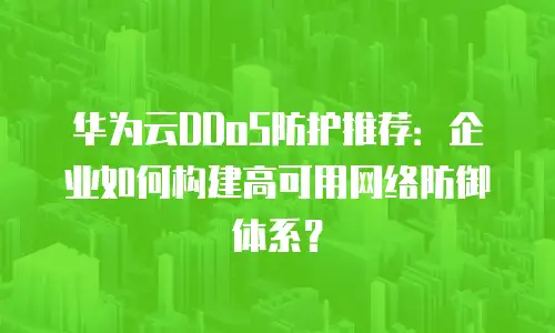 华为云DDoS防护推荐：企业如何构建高可用网络防御体系？