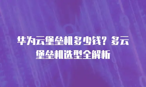 华为云堡垒机多少钱？多云堡垒机选型全解析