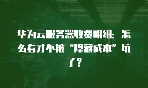 华为云服务器收费明细：怎么看才不被“隐藏成本”坑了？