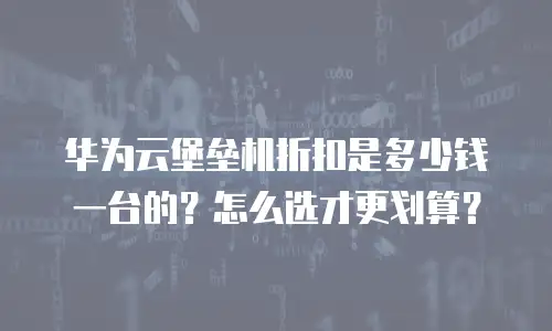 华为云堡垒机折扣是多少钱一台的？怎么选才更划算？
