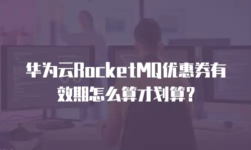 华为云RocketMQ优惠券有效期怎么算才划算？