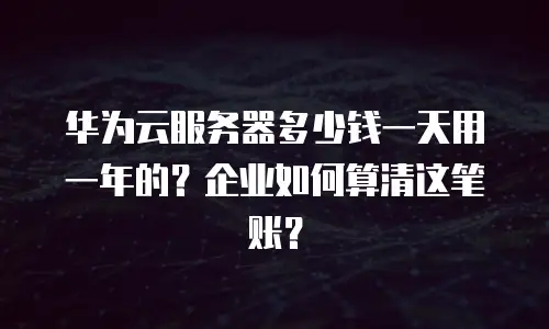 华为云服务器多少钱一天用一年的？企业如何算清这笔账？