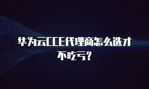 华为云CCE代理商怎么选才不吃亏？