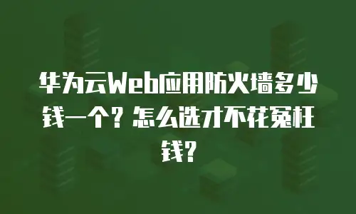 华为云Web应用防火墙多少钱一个？怎么选才不花冤枉钱？