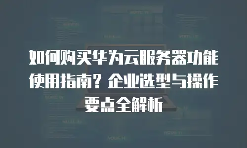 如何购买华为云服务器功能使用指南？企业选型与操作要点全解析