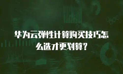 华为云弹性计算购买技巧怎么选才更划算？