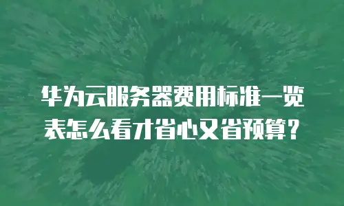 华为云服务器费用标准一览表怎么看才省心又省预算？