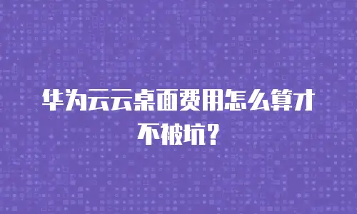 华为云云桌面费用怎么算才不被坑？