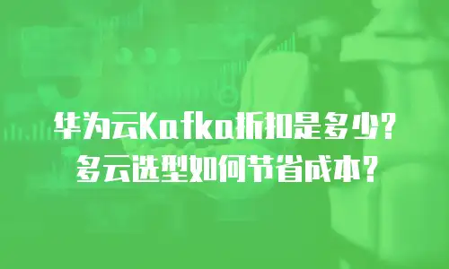 华为云Kafka折扣是多少？多云选型如何节省成本？
