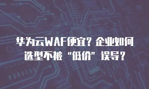 华为云WAF便宜？企业如何选型不被&ldquo;低价&rdquo;误导？